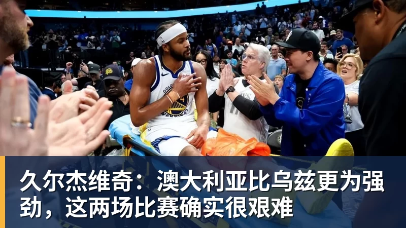 久尔杰维奇:澳大利亚比乌兹更为强劲,这两场比赛确实很艰难 久尔杰维奇:澳大利亚比乌兹更为强劲,这两场比赛确实很艰难