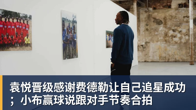 FB体育袁悦晋级感谢费德勒让自己追星成功；小布赢球说跟对手节奏合拍