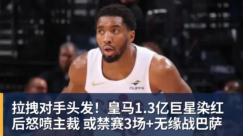 FB体育拉拽对手头发！皇马1.3亿巨星染红后怒喷主裁 或禁赛3场+无缘战巴萨